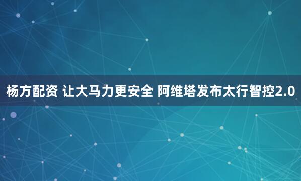 杨方配资 让大马力更安全 阿维塔发布太行智控2.0