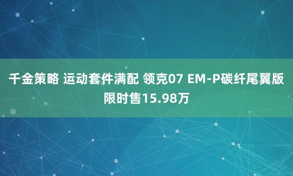 千金策略 运动套件满配 领克07 EM-P碳纤尾翼版限时售15.98万
