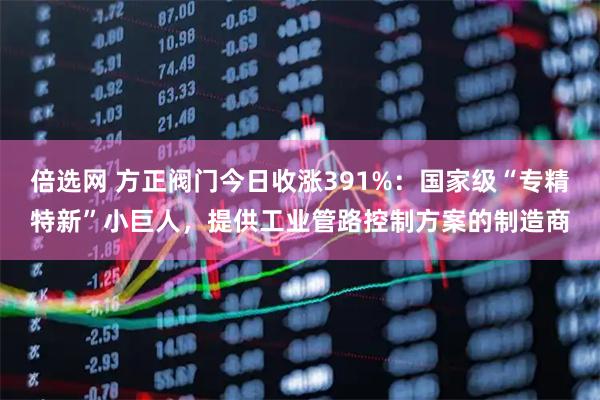 倍选网 方正阀门今日收涨391%：国家级“专精特新”小巨人，提供工业管路控制方案的制造商