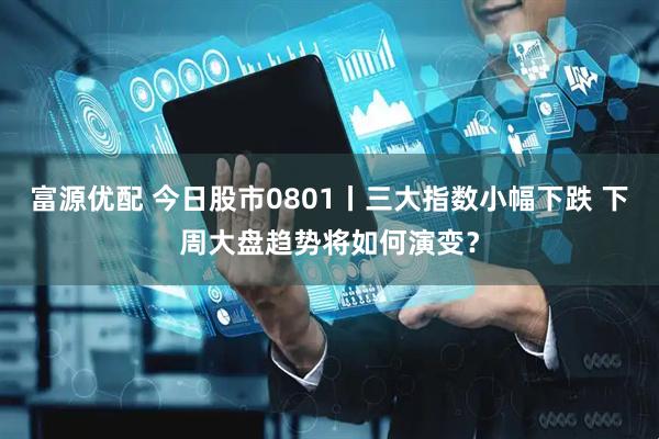 富源优配 今日股市0801丨三大指数小幅下跌 下周大盘趋势将如何演变？