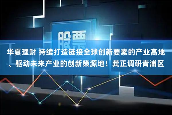 华夏理财 持续打造链接全球创新要素的产业高地、驱动未来产业的创新策源地！龚正调研青浦区