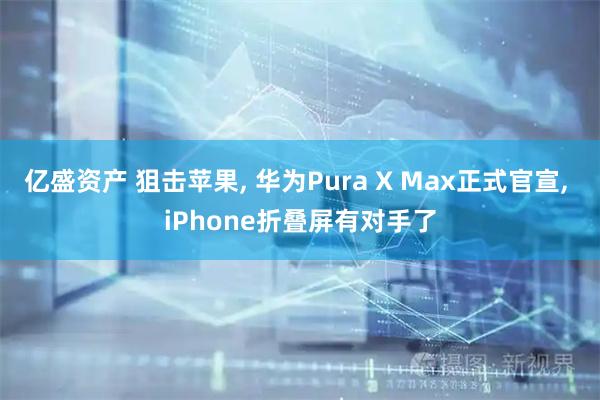亿盛资产 狙击苹果, 华为Pura X Max正式官宣, iPhone折叠屏有对手了