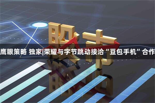 鹰眼策略 独家|荣耀与字节跳动接洽“豆包手机”合作