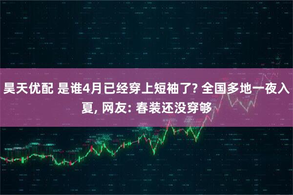 昊天优配 是谁4月已经穿上短袖了? 全国多地一夜入夏, 网友: 春装还没穿够
