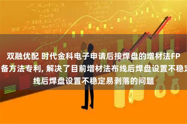 双融优配 时代金科电子申请后接焊盘的增材法FPC电路板及其制备方法专利, 解决了目前增材法布线后焊盘设置不稳定易剥落的问题