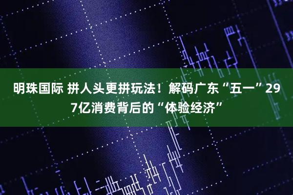 明珠国际 拼人头更拼玩法！解码广东“五一”297亿消费背后的“体验经济”