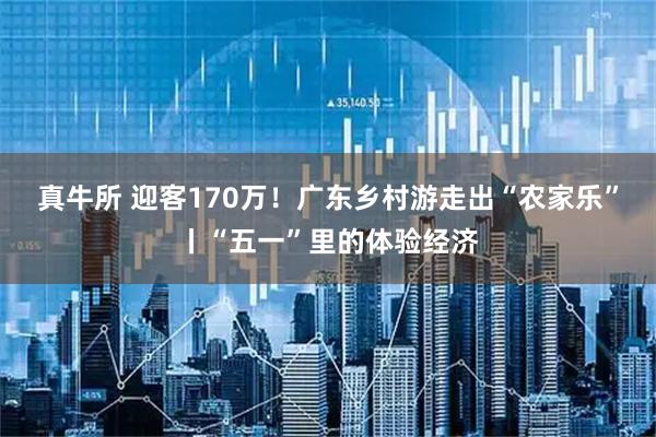 真牛所 迎客170万！广东乡村游走出“农家乐”丨“五一”里的体验经济