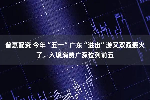 普惠配资 今年“五一”广东“进出”游又双叒叕火了，入境消费广深位列前五