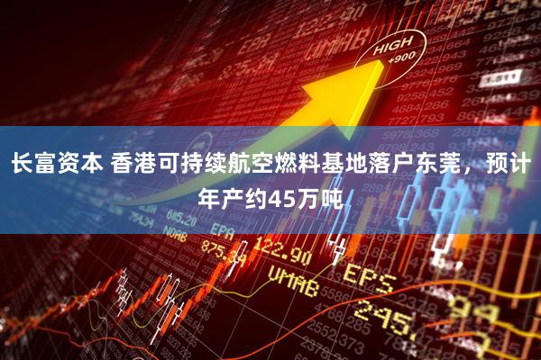 长富资本 香港可持续航空燃料基地落户东莞，预计年产约45万吨