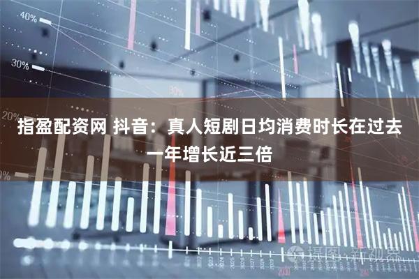 指盈配资网 抖音：真人短剧日均消费时长在过去一年增长近三倍